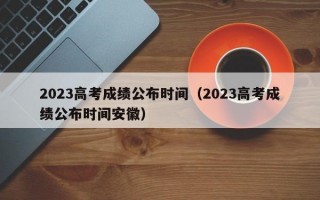 2023高考成绩公布时间（2023高考成绩公布时间安徽）