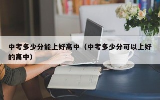 中考多少分能上好高中（中考多少分可以上好的高中）