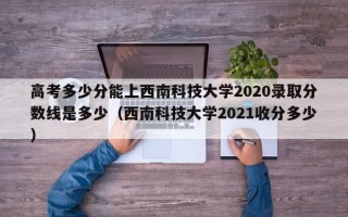 高考多少分能上西南科技大学2020录取分数线是多少（西南科技大学2021收分多少）