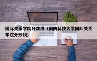 国际关系学院分数线（国防科技大学国际关系学院分数线）