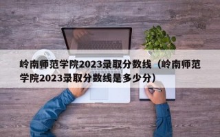 岭南师范学院2023录取分数线（岭南师范学院2023录取分数线是多少分）