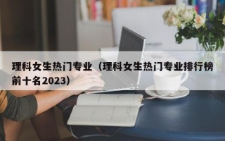 理科女生热门专业（理科女生热门专业排行榜前十名2023）