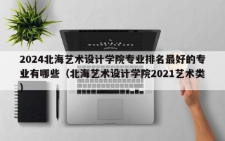 2024北海艺术设计学院专业排名最好的专业有哪些（北海艺术设计学院2021艺术类）