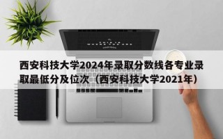 西安科技大学2024年录取分数线各专业录取最低分及位次（西安科技大学2021年）