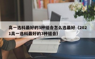 高一选科最好的3种组合怎么选最好（2021高一选科最好的3种组合）