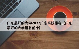 广东最好的大学2022广东高校排名（广东最好的大学排名前十）