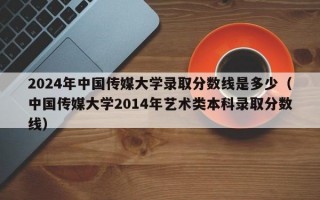 2024年中国传媒大学录取分数线是多少（中国传媒大学2014年艺术类本科录取分数线）