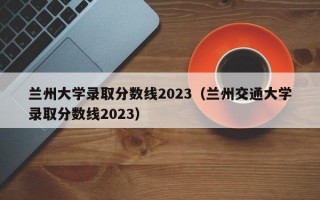 兰州大学录取分数线2023（兰州交通大学录取分数线2023）