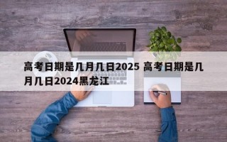 高考日期是几月几日2025 高考日期是几月几日2024黑龙江