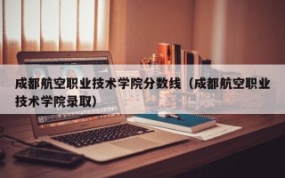 成都航空职业技术学院分数线（成都航空职业技术学院录取）