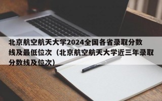 北京航空航天大学2024全国各省录取分数线及最低位次（北京航空航天大学近三年录取分数线及位次）