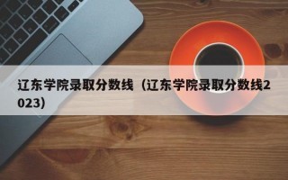 辽东学院录取分数线（辽东学院录取分数线2023）