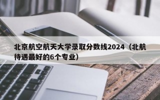 北京航空航天大学录取分数线2024（北航待遇最好的6个专业）