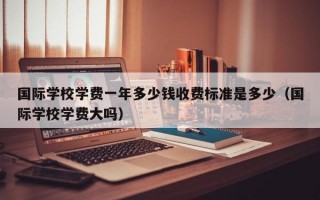 国际学校学费一年多少钱收费标准是多少（国际学校学费大吗）