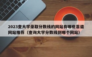 2023查大学录取分数线的网站有哪些靠谱网站推荐（查询大学分数线到哪个网站）