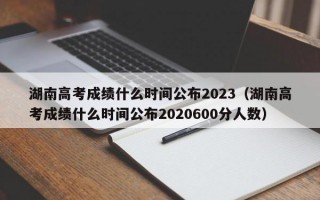 湖南高考成绩什么时间公布2023（湖南高考成绩什么时间公布2020600分人数）