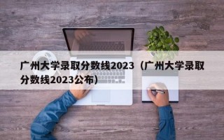 广州大学录取分数线2023（广州大学录取分数线2023公布）