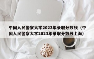 中国人民警察大学2023年录取分数线（中国人民警察大学2023年录取分数线上海）