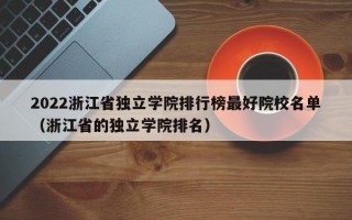 2022浙江省独立学院排行榜最好院校名单（浙江省的独立学院排名）