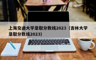 上海交通大学录取分数线2023（吉林大学录取分数线2023）