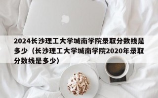 2024长沙理工大学城南学院录取分数线是多少（长沙理工大学城南学院2020年录取分数线是多少）