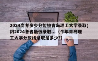 2024高考多少分能被青岛理工大学录取(附2024各省最低录取...（今年青岛理工大学分数线录取是多少?）