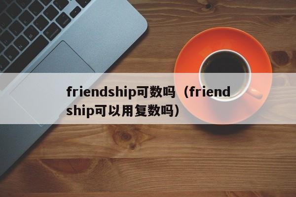 friendship可数吗（friendship可以用复数吗）-第1张图片