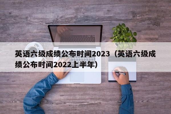 英语六级成绩公布时间2023（英语六级成绩公布时间2022上半年）-第1张图片