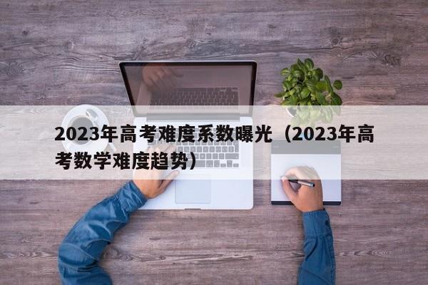 2023年高考难度系数曝光（2023年高考数学难度趋势）-第1张图片