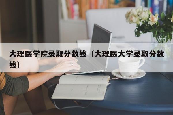 大理医学院录取分数线（大理医大学录取分数线）-第1张图片