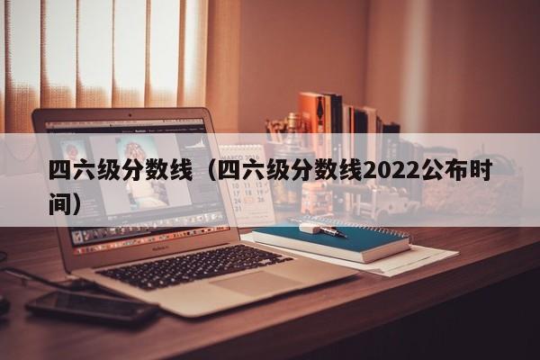 四六级分数线（四六级分数线2022公布时间）-第1张图片