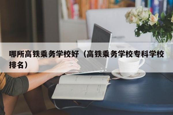 哪所高铁乘务学校好（高铁乘务学校专科学校排名）-第1张图片