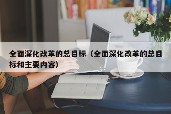 全面深化改革的总目标（全面深化改革的总目标和主要内容）-第1张图片