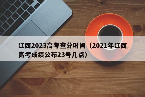 江西2023高考查分时间（2021年江西高考成绩公布23号几点）-第1张图片