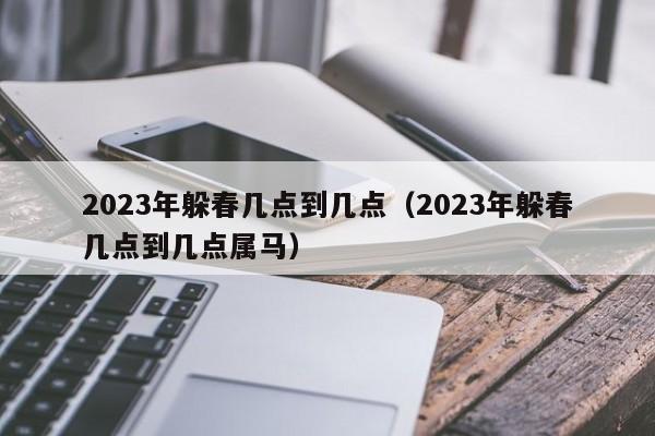 2023年躲春几点到几点（2023年躲春几点到几点属马）-第1张图片