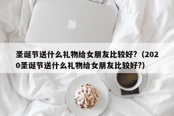 圣诞节送什么礼物给女朋友比较好?（2020圣诞节送什么礼物给女朋友比较好?）-第1张图片