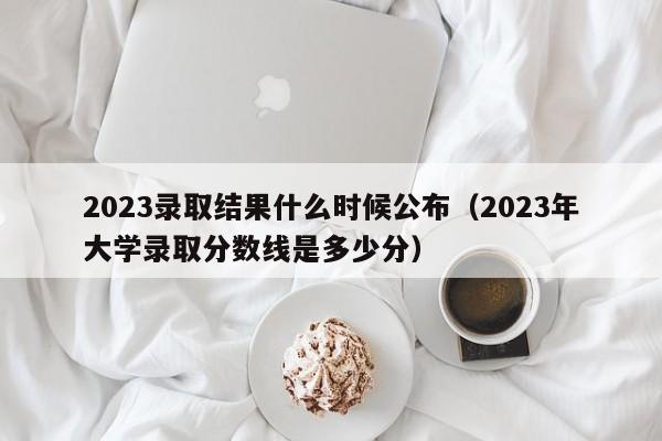 2023录取结果什么时候公布（2023年大学录取分数线是多少分）-第1张图片