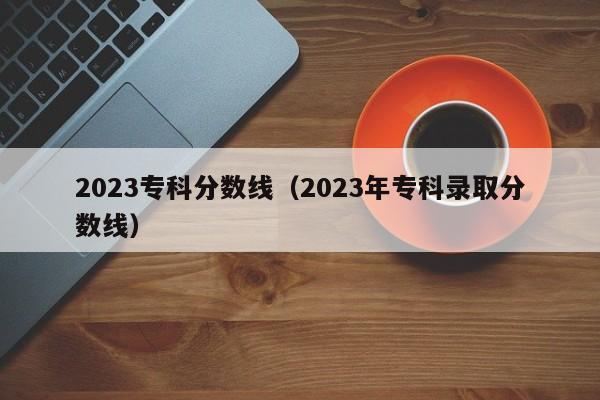 2023专科分数线（2023年专科录取分数线）-第1张图片