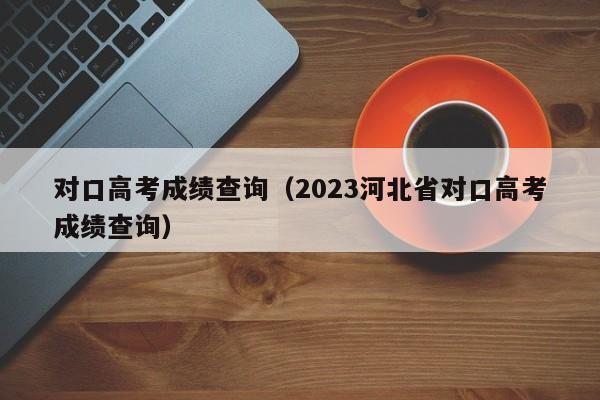 对口高考成绩查询（2023河北省对口高考成绩查询）-第1张图片