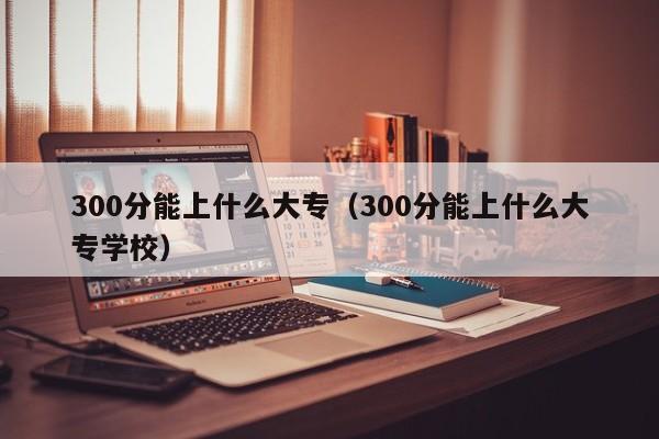 300分能上什么大专（300分能上什么大专学校）-第1张图片