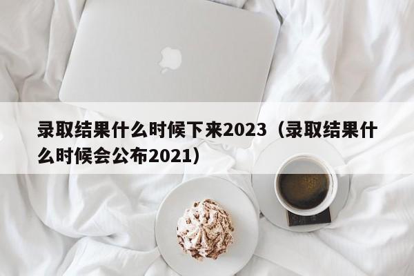 录取结果什么时候下来2023（录取结果什么时候会公布2021）-第1张图片