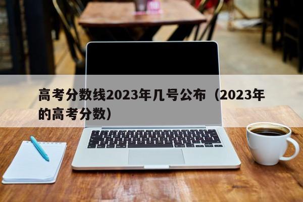 高考分数线2023年几号公布（2023年的高考分数）-第1张图片