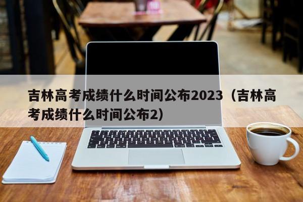 吉林高考成绩什么时间公布2023（吉林高考成绩什么时间公布2）-第1张图片