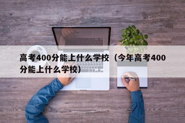 高考400分能上什么学校（今年高考400分能上什么学校）-第1张图片