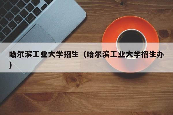 哈尔滨工业大学招生（哈尔滨工业大学招生办）-第1张图片