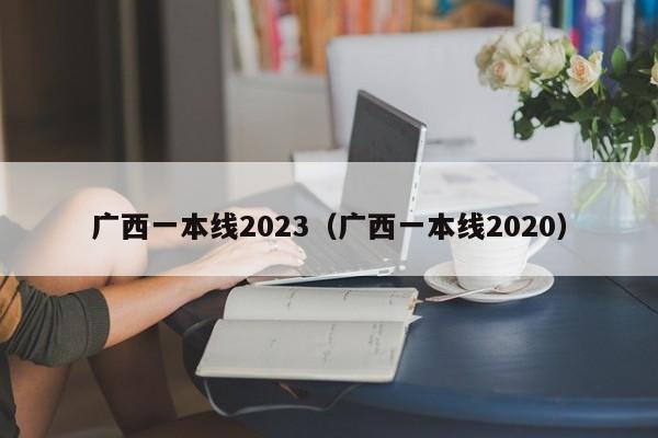 广西一本线2023（广西一本线2020）-第1张图片