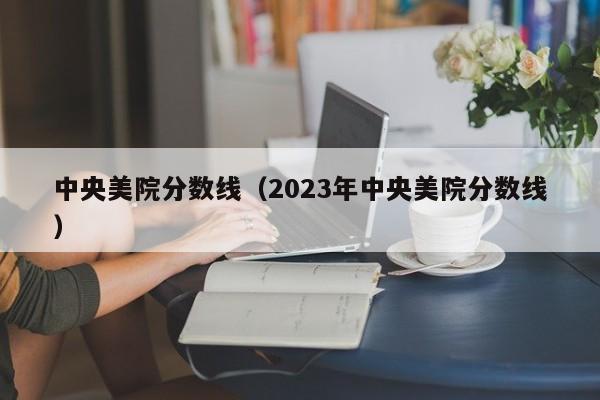 中央美院分数线（2023年中央美院分数线）-第1张图片