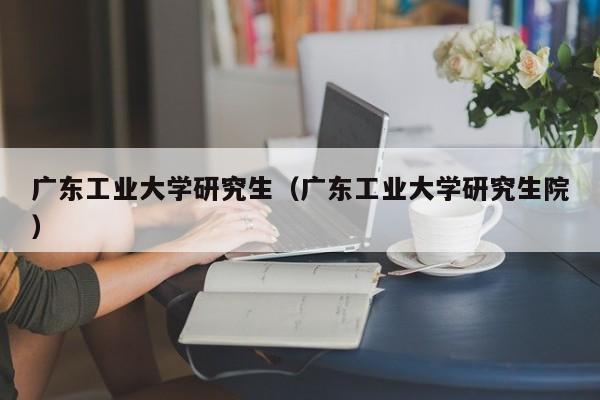 广东工业大学研究生（广东工业大学研究生院）-第1张图片