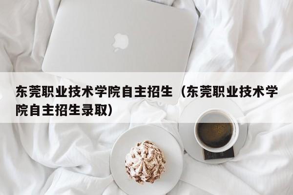 东莞职业技术学院自主招生（东莞职业技术学院自主招生录取）-第1张图片