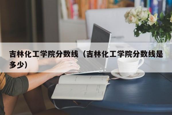 吉林化工学院分数线（吉林化工学院分数线是多少）-第1张图片